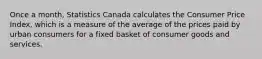 Once a month, Statistics Canada calculates the Consumer Price Index, which is a measure of the average of the prices paid by urban consumers for a fixed basket of consumer goods and services.