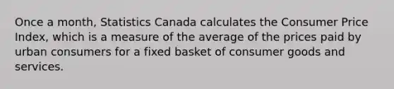 Once a month, Statistics Canada calculates the Consumer Price Index, which is a measure of the average of the prices paid by urban consumers for a fixed basket of consumer goods and services.