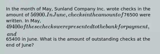 In the month of May, Sunland Company Inc. wrote checks in the amount of 56900. In June, checks in the amount of76500 were written. In May, 49400 of these checks were presented to the bank for payment, and65400 in June. What is the amount of outstanding checks at the end of June?