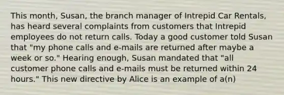 This month, Susan, the branch manager of Intrepid Car Rentals, has heard several complaints from customers that Intrepid employees do not return calls. Today a good customer told Susan that "my phone calls and e-mails are returned after maybe a week or so." Hearing enough, Susan mandated that "all customer phone calls and e-mails must be returned within 24 hours." This new directive by Alice is an example of a(n)