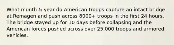 What month & year do American troops capture an intact bridge at Remagen and push across 8000+ troops in the first 24 hours. The bridge stayed up for 10 days before collapsing and the American forces pushed across over 25,000 troops and armored vehicles.