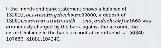 If the month-end bank statement shows a balance of 132000, outstanding checks are39000, a deposit of 13000 was in transit at month-end, and a check for1660 was erroneously charged by the bank against the account, the correct balance in the bank account at month-end is 156340.107660. 81660.104340.