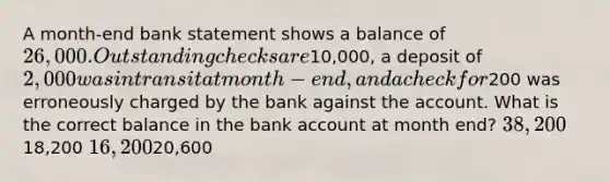 A month-end bank statement shows a balance of 26,000. Outstanding checks are10,000, a deposit of 2,000 was in transit at month-end, and a check for200 was erroneously charged by the bank against the account. What is the correct balance in the bank account at month end? 38,20018,200 16,20020,600