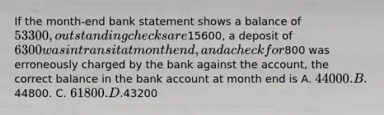 If the month-end bank statement shows a balance of 53300, outstanding checks are15600, a deposit of 6300 was in transit at month end, and a check for800 was erroneously charged by the bank against the account, the correct balance in the bank account at month end is A. 44000. B.44800. C. 61800. D.43200