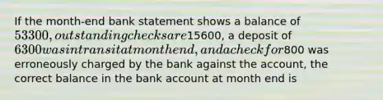 If the month-end bank statement shows a balance of 53300, outstanding checks are15600, a deposit of 6300 was in transit at month end, and a check for800 was erroneously charged by the bank against the account, the correct balance in the bank account at month end is