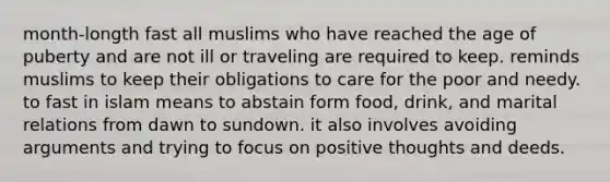 month-longth fast all muslims who have reached the age of puberty and are not ill or traveling are required to keep. reminds muslims to keep their obligations to care for the poor and needy. to fast in islam means to abstain form food, drink, and marital relations from dawn to sundown. it also involves avoiding arguments and trying to focus on positive thoughts and deeds.