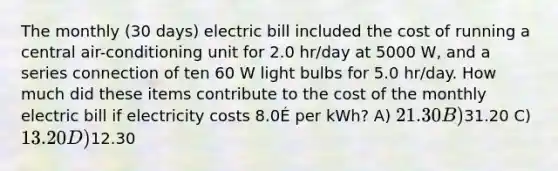 The monthly (30 days) electric bill included the cost of running a central air-conditioning unit for 2.0 hr/day at 5000 W, and a series connection of ten 60 W light bulbs for 5.0 hr/day. How much did these items contribute to the cost of the monthly electric bill if electricity costs 8.0É per kWh? A) 21.30 B)31.20 C) 13.20 D)12.30