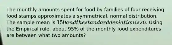 The monthly amounts spent for food by families of four receiving food stamps approximates a symmetrical, normal distribution. The sample mean is 150 and the standard deviation is20. Using the Empirical rule, about 95% of the monthly food expenditures are between what two amounts?