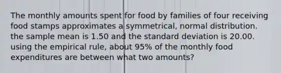 The monthly amounts spent for food by families of four receiving food stamps approximates a symmetrical, normal distribution. the sample mean is 1.50 and the standard deviation is 20.00. using the empirical rule, about 95% of the monthly food expenditures are between what two amounts?