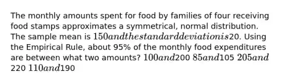 The monthly amounts spent for food by families of four receiving food stamps approximates a symmetrical, normal distribution. The sample mean is 150 and the <a href='https://www.questionai.com/knowledge/kqGUr1Cldy-standard-deviation' class='anchor-knowledge'>standard deviation</a> is20. Using the Empirical Rule, about 95% of the monthly food expenditures are between what two amounts? 100 and200 85 and105 205 and220 110 and190