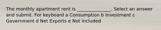 The monthly apartment rent is _______________. Select an answer and submit. For keyboard a Consumption b Investment c Government d Net Exports e Not included