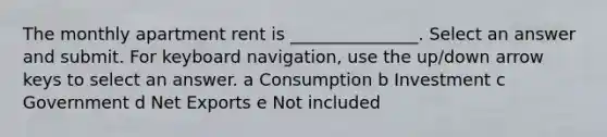 The monthly apartment rent is _______________. Select an answer and submit. For keyboard navigation, use the up/down arrow keys to select an answer. a Consumption b Investment c Government d Net Exports e Not included