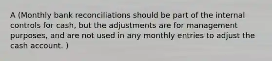 A (Monthly bank reconciliations should be part of the internal controls for cash, but the adjustments are for management purposes, and are not used in any monthly entries to adjust the cash account. )