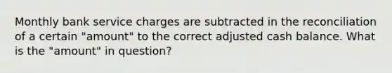 Monthly bank service charges are subtracted in the reconciliation of a certain "amount" to the correct adjusted cash balance. What is the "amount" in question?