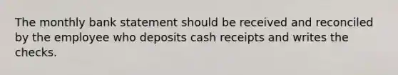 The monthly bank statement should be received and reconciled by the employee who deposits cash receipts and writes the checks.