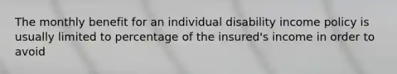 The monthly benefit for an individual disability income policy is usually limited to percentage of the insured's income in order to avoid