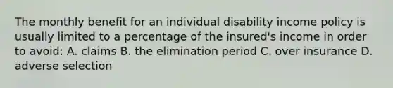 The monthly benefit for an individual disability income policy is usually limited to a percentage of the insured's income in order to avoid: A. claims B. the elimination period C. over insurance D. adverse selection