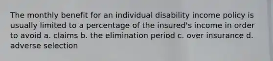 The monthly benefit for an individual disability income policy is usually limited to a percentage of the insured's income in order to avoid a. claims b. the elimination period c. over insurance d. adverse selection