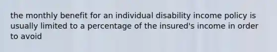 the monthly benefit for an individual disability income policy is usually limited to a percentage of the insured's income in order to avoid