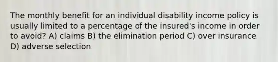 The monthly benefit for an individual disability income policy is usually limited to a percentage of the insured's income in order to avoid? A) claims B) the elimination period C) over insurance D) adverse selection