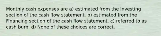 Monthly cash expenses are a) estimated from the Investing section of the cash flow statement. b) estimated from the Financing section of the cash flow statement. c) referred to as cash burn. d) None of these choices are correct.