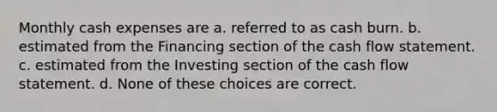 Monthly cash expenses are a. referred to as cash burn. b. estimated from the Financing section of the cash flow statement. c. estimated from the Investing section of the cash flow statement. d. None of these choices are correct.