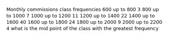 Monthly commissions class frequencies 600 up to 800 3 800 up to 1000 7 1000 up to 1200 11 1200 up to 1400 22 1400 up to 1600 40 1600 up to 1800 24 1800 up to 2000 9 2000 up to 2200 4 what is the mid point of the class with the greatest frequency