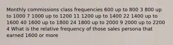 Monthly commissions class frequencies 600 up to 800 3 800 up to 1000 7 1000 up to 1200 11 1200 up to 1400 22 1400 up to 1600 40 1600 up to 1800 24 1800 up to 2000 9 2000 up to 2200 4 What is the relative frequency of those sales persona that earned 1600 or more