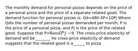 The monthly demand for personal pizzas depends on the price of a personal pizza and the price of a separate related good. The demand function for personal pizzas​ is: Qd=480-5P+10Pj Where Qdis the number of personal pizzas demanded per​ month, P is the price of a personal​ pizza, and Pj is the price of the related good. Suppose that P=6 and Pj=9. The​ cross-price elasticity of demand will be________ he​ cross-price elasticity of demand suggests that the related good is a______ to pizza