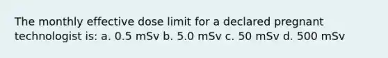 The monthly effective dose limit for a declared pregnant technologist is: a. 0.5 mSv b. 5.0 mSv c. 50 mSv d. 500 mSv