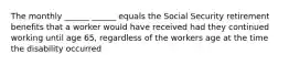 The monthly ______ ______ equals the Social Security retirement benefits that a worker would have received had they continued working until age 65, regardless of the workers age at the time the disability occurred