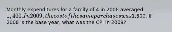 Monthly expenditures for a family of 4 in 2008 averaged 1,400. In 2009, the cost of the same purchases was1,500. If 2008 is the base year, what was the CPI in 2009?