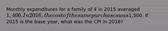 Monthly expenditures for a family of 4 in 2015 averaged 1,400. In 2016, the cost of the same purchases was1,500. If 2015 is the base year, what was the CPI in 2016?