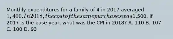 Monthly expenditures for a family of 4 in 2017 averaged 1,400. In 2018, the cost of the same purchases was1,500. If 2017 is the base year, what was the CPI in 2018? A. 110 B. 107 C. 100 D. 93