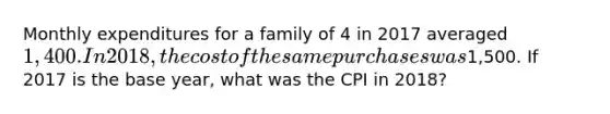 Monthly expenditures for a family of 4 in 2017 averaged 1,400. In 2018, the cost of the same purchases was1,500. If 2017 is the base year, what was the CPI in 2018?