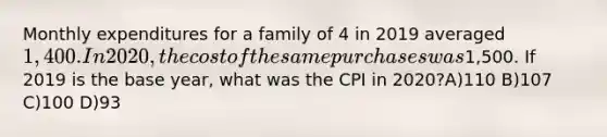 Monthly expenditures for a family of 4 in 2019 averaged 1,400. In 2020, the cost of the same purchases was1,500. If 2019 is the base year, what was the CPI in 2020?A)110 B)107 C)100 D)93