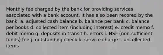 Monthly fee charged by the bank for providing services associated with a bank account. It has also been recored by the bank. a. adjusted cash balance b. balance per bank c. balance per books d. collected item (including interest) e. credit memo f. debit memo g. deposits in transit h. errors i. NSF (non-sufficient funds) fee j. outstanding check k. service charge l. uncollected items