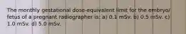 The monthly gestational dose-equivalent limit for the embryo/ fetus of a pregnant radiographer is: a) 0.1 mSv. b) 0.5 mSv. c) 1.0 mSv. d) 5.0 mSv.