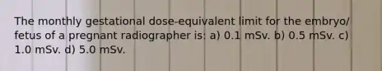 The monthly gestational dose-equivalent limit for the embryo/ fetus of a pregnant radiographer is: a) 0.1 mSv. b) 0.5 mSv. c) 1.0 mSv. d) 5.0 mSv.