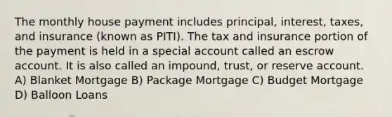 The monthly house payment includes principal, interest, taxes, and insurance (known as PITI). The tax and insurance portion of the payment is held in a special account called an escrow account. It is also called an impound, trust, or reserve account. A) Blanket Mortgage B) Package Mortgage C) Budget Mortgage D) Balloon Loans