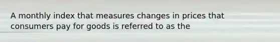 A monthly index that measures changes in prices that consumers pay for goods is referred to as the