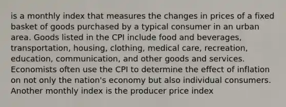 is a monthly index that measures the changes in prices of a fixed basket of goods purchased by a typical consumer in an urban area. Goods listed in the CPI include food and beverages, transportation, housing, clothing, medical care, recreation, education, communication, and other goods and services. Economists often use the CPI to determine the effect of inflation on not only the nation's economy but also individual consumers. Another monthly index is the producer price index