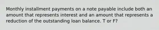 Monthly installment payments on a note payable include both an amount that represents interest and an amount that represents a reduction of the outstanding loan balance. T or F?