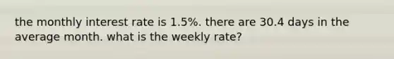 the monthly interest rate is 1.5%. there are 30.4 days in the average month. what is the weekly rate?