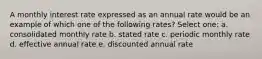 A monthly interest rate expressed as an annual rate would be an example of which one of the following rates? Select one: a. consolidated monthly rate b. stated rate c. periodic monthly rate d. effective annual rate e. discounted annual rate