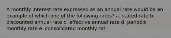 A monthly interest rate expressed as an annual rate would be an example of which one of the following rates? a. stated rate b. discounted annual rate c. effective annual rate d. periodic monthly rate e. consolidated monthly rat