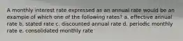 A monthly interest rate expressed as an annual rate would be an example of which one of the following rates? a. effective annual rate b. stated rate c. discounted annual rate d. periodic monthly rate e. consolidated monthly rate