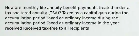 How are monthly life annuity benefit payments treated under a tax sheltered annuity (TSA)? Taxed as a capital gain during the accumulation period Taxed as ordinary income during the accumulation period Taxed as ordinary income in the year received Received tax-free to all recipients