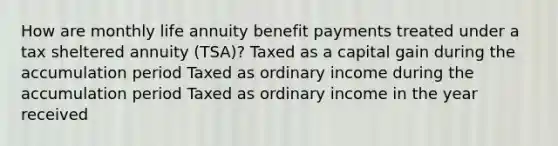 How are monthly life annuity benefit payments treated under a tax sheltered annuity (TSA)? Taxed as a capital gain during the accumulation period Taxed as ordinary income during the accumulation period Taxed as ordinary income in the year received