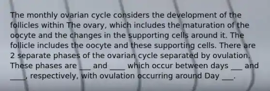 The monthly ovarian cycle considers the development of the follicles within The ovary, which includes the maturation of the oocyte and the changes in the supporting cells around it. The follicle includes the oocyte and these supporting cells. There are 2 separate phases of the ovarian cycle separated by ovulation. These phases are ___ and ____ which occur between days ___ and ____, respectively, with ovulation occurring around Day ___.